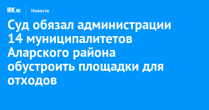 Суд обязал администрации 14 муниципалитетов Аларского района обустроить площадки для отходов