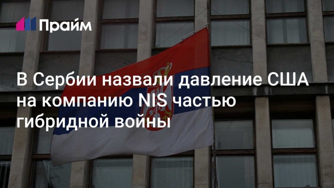 В Сербии назвали давление США на компанию NIS частью гибридной войны