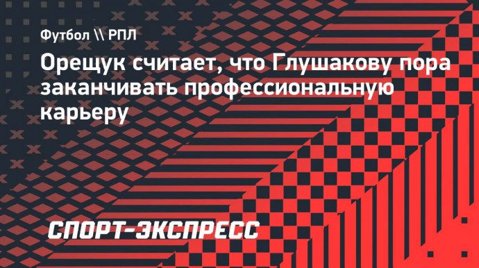 Орещук считает, что Глушакову пора заканчивать профессиональную карьеру