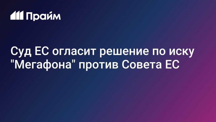 Суд ЕС огласит решение по иску "Мегафона" против Совета ЕС
