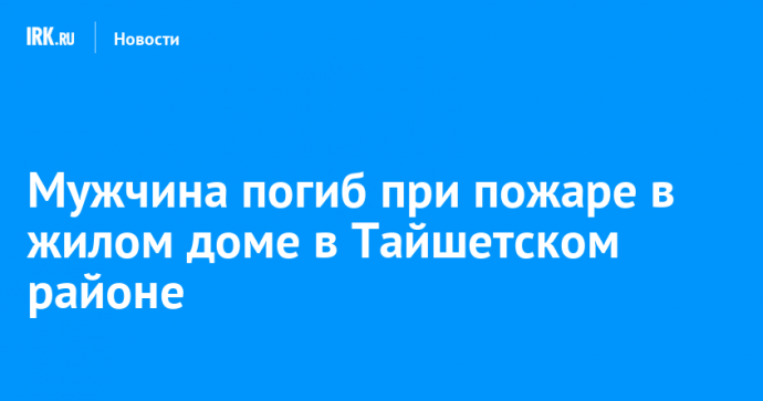 Мужчина погиб при пожаре в жилом доме в Тайшетском районе