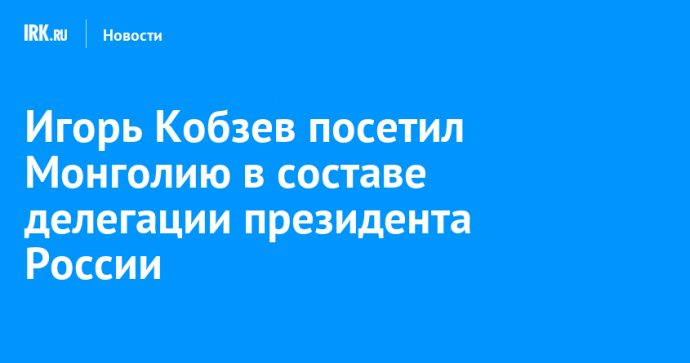 Игорь Кобзев посетил Монголию в составе делегации президента России