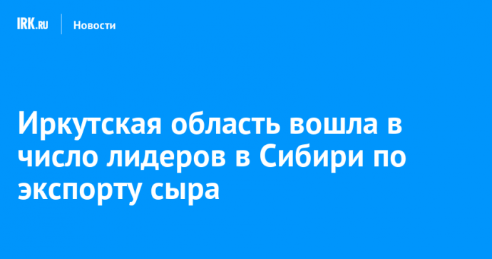 Иркутская область вошла в число лидеров в Сибири по экспорту сыра