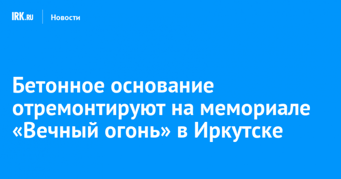 Бетонное основание отремонтируют на мемориале «Вечный огонь» в Иркутске