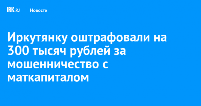 Иркутянку оштрафовали на 300 тысяч рублей за мошенничество с маткапиталом