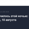 Что случилось этой ночью: суббота, 10 августа