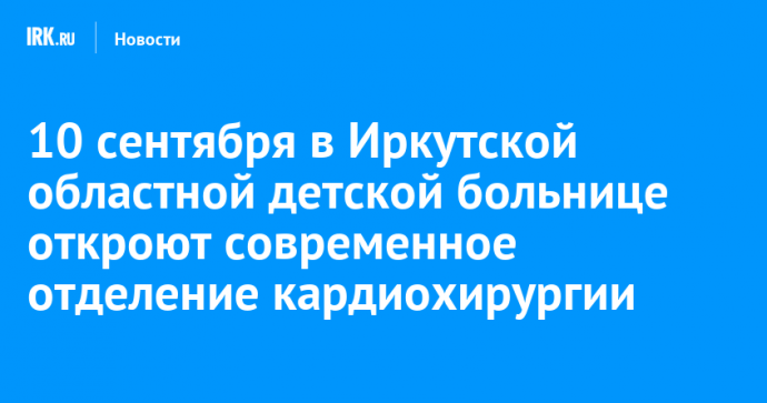 10 сентября в Иркутской областной детской больнице откроют современное отделение кардиохирургии