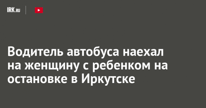 Водитель автобуса наехал на женщину с ребенком на остановке в Иркутске