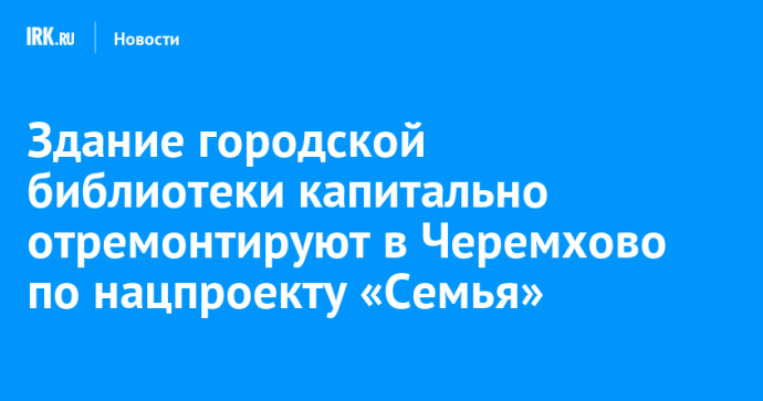 Здание городской библиотеки капитально отремонтируют в Черемхово по нацпроекту «Семья»