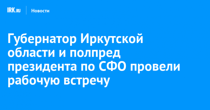 Губернатор Иркутской области и полпред президента по СФО провели рабочую встречу