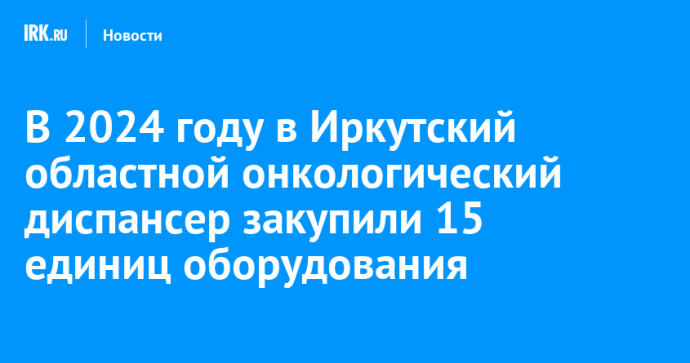 В 2024 году в Иркутский областной онкологический диспансер закупили 15 единиц оборудования