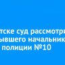 В Иркутске суд рассмотрит дело бывшего начальника отдела полиции №10