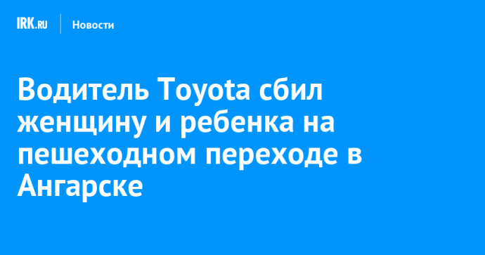 Водитель Toyota сбил женщину и ребенка на пешеходном переходе в Ангарске