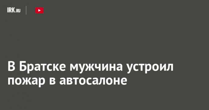 В Братске мужчина устроил пожар в автосалоне