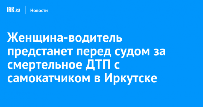 Женщина-водитель предстанет перед судом за смертельное ДТП с самокатчиком в Иркутске