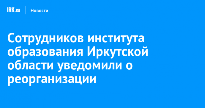 Сотрудников института образования Иркутской области уведомили о реорганизации