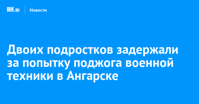 Двоих подростков задержали за попытку поджога военной техники в Ангарске