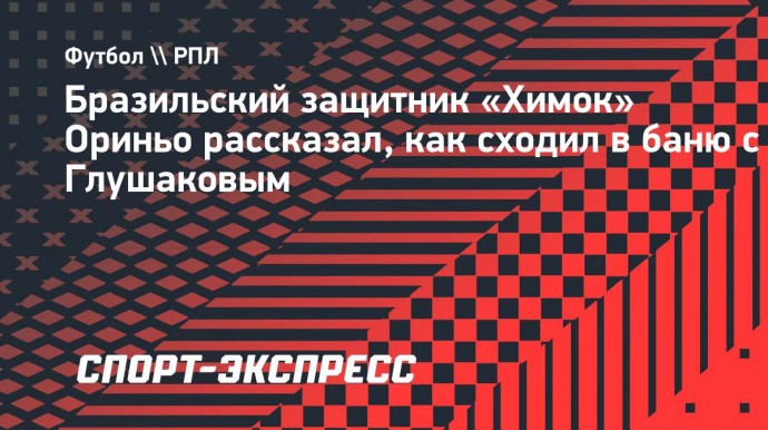 Защитник «Химок» Ориньо: «Уже сходил с Глушаковым в баню. Денис — мой друг»