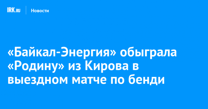 «Байкал-Энергия» обыграла «Родину» из Кирова в выездном матче по бенди