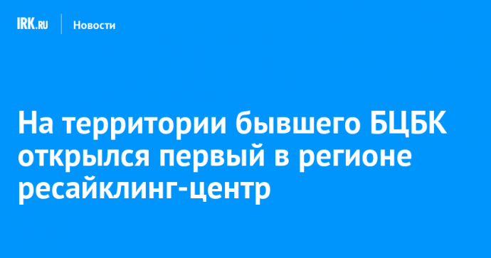 На территории бывшего БЦБК открылся первый в регионе ресайклинг-центр