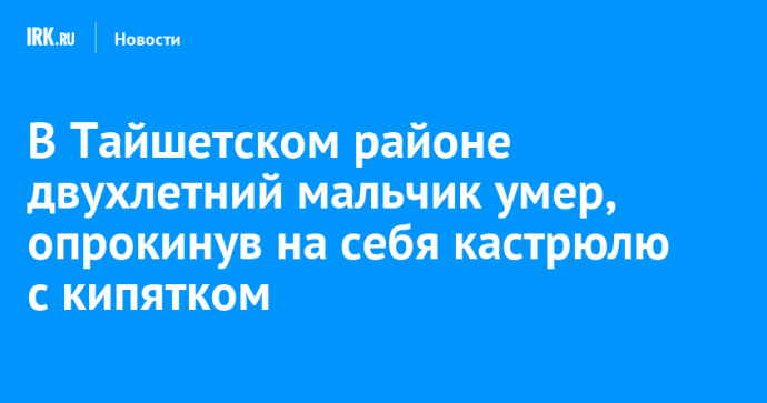 В Тайшетском районе двухлетний мальчик умер, опрокинув на себя кастрюлю с кипятком