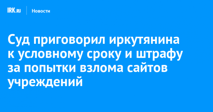 Иркутянину назначили условный срок и штраф за попытки взлома сайтов учреждений