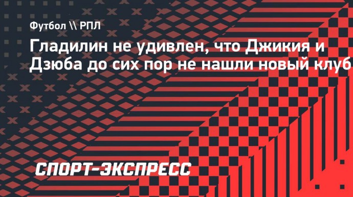 Гладилин не удивлен, что Джикия и Дзюба до сих пор не нашли новый клуб