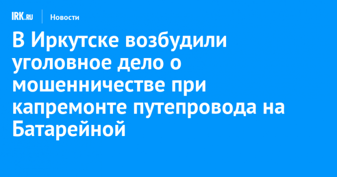 В Иркутске возбудили уголовное дело о мошенничестве при капремонте путепровода на Батарейной