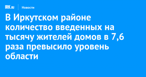 В Иркутском районе количество введенных на тысячу жителей домов в 7,6 раза превысило областной уровень