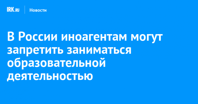 В России иноагентам могут запретить заниматься образовательной деятельностью