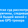 В Иркутске суд рассмотрит дело мужчины, следившего за своей бышей женой с помощью GPS-трекера