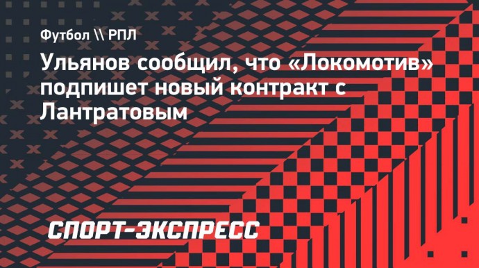 Ульянов сообщил, что «Локомотив» подпишет новый контракт с Лантратовым