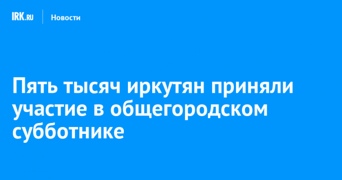 Пять тысяч иркутян приняли участие в общегородском субботнике