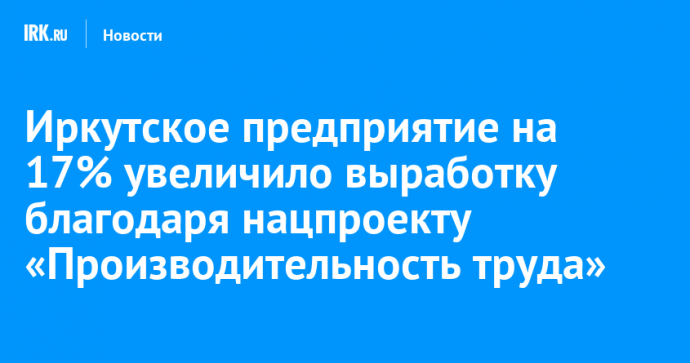 Иркутское предприятие на 17% увеличило выработку благодаря нацпроекту «Производительность труда»