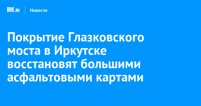 Покрытие Глазковского моста в Иркутске восстановят большими асфальтовыми картами