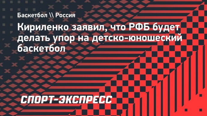 Кириленко: «РФБ будет делать упор на детско-юношеский баскетбол, на это есть средства»