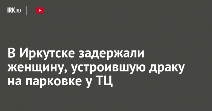 В Иркутске задержали женщину, устроившую драку на парковке у ТЦ