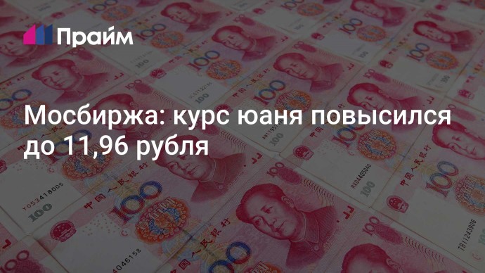 Мосбиржа: курс юаня повысился до 11,96 рубля