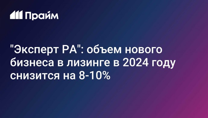 "Эксперт РА": объем нового бизнеса в лизинге в 2024 году снизится на 8-10%