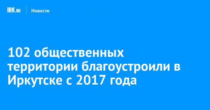 102 общественных территории благоустроили в Иркутске с 2017 года