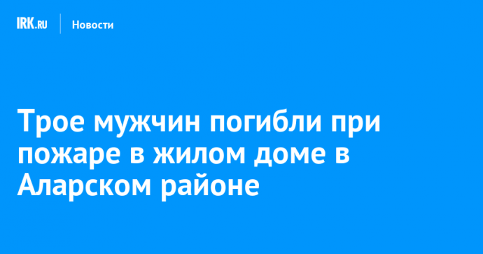 Трое мужчин погибли при пожаре в жилом доме в Аларском районе