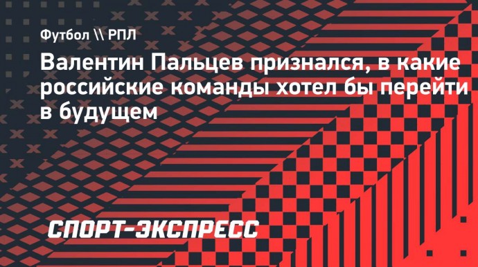 Пальцев — о будущем: «Спартак», ЦСКА и «Динамо» — это команды, в которые хотел бы перейти»