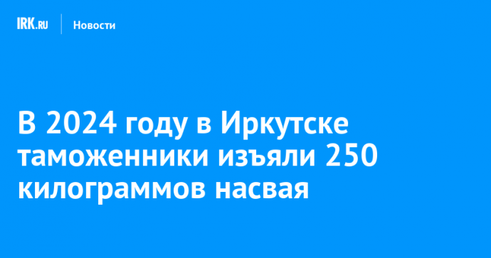 В 2024 году в Иркутске таможенники изъяли 250 килограммов насвая