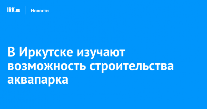 В Иркутске изучают возможность строительства аквапарка