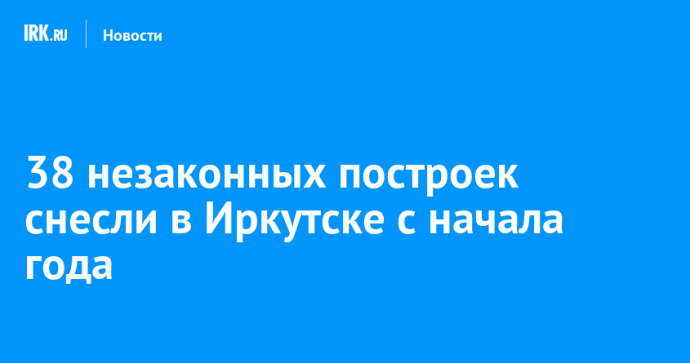 38 незаконных построек снесли в Иркутске с начала года