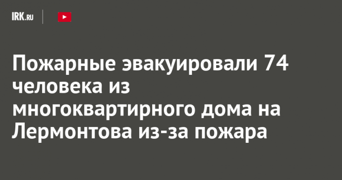 Пожарные эвакуировали 74 человека из многоквартирного дома на Лермонтова из-за пожара