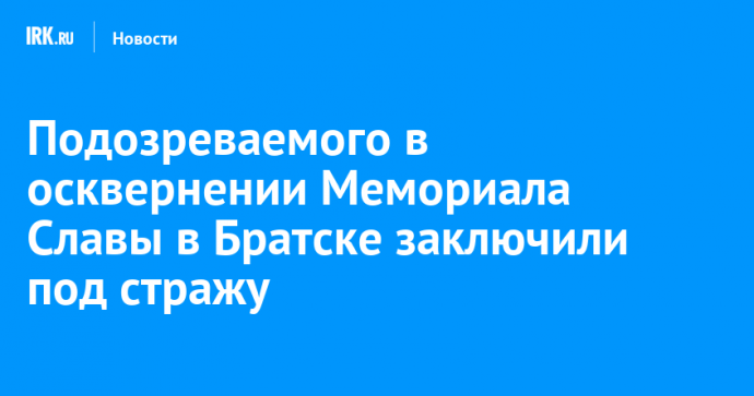 Подозреваемого в осквернении Мемориала Славы в Братске заключили под стражу