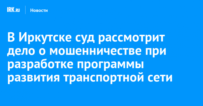 В Иркутске суд рассмотрит дело о мошенничестве при разработке программы развития транспортной сети