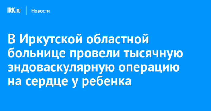 В Иркутской областной больнице провели тысячную эндоваскулярную операцию на сердце у ребенка