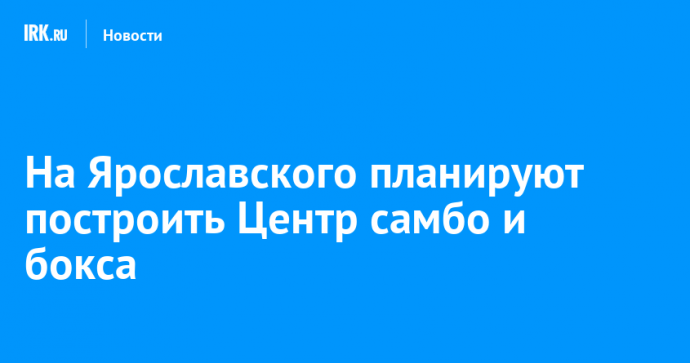 На Ярославского планируют построить Центр самбо и бокса